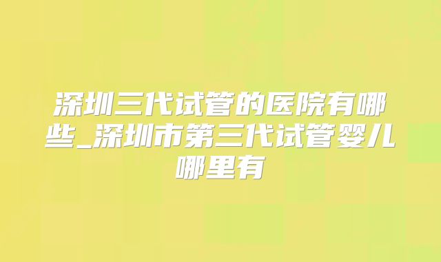 深圳三代试管的医院有哪些_深圳市第三代试管婴儿哪里有