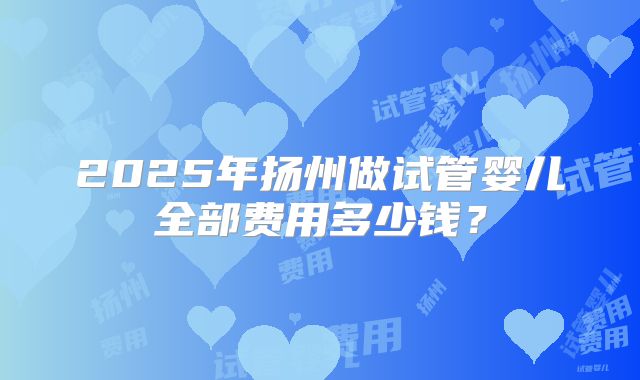 2025年扬州做试管婴儿全部费用多少钱?