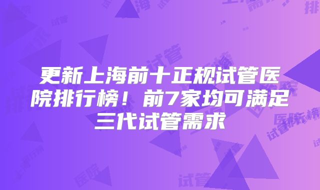 更新上海前十正规试管医院排行榜!前7家均可满足三代试管需求