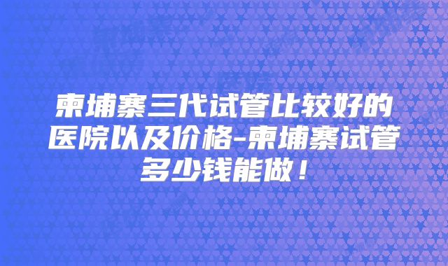 柬埔寨三代试管比较好的医院以及价格-柬埔寨试管多少钱能做!
