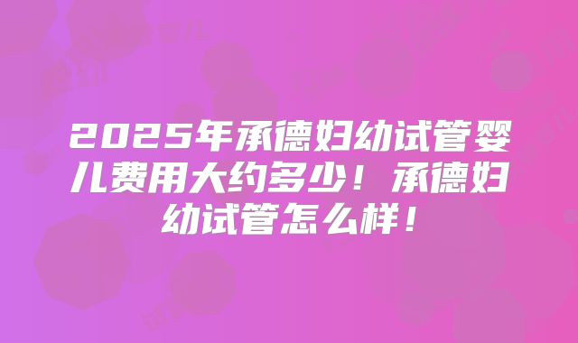 2025年承德妇幼试管婴儿费用大约多少！承德妇幼试管怎么样！