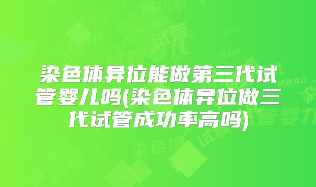 染色体异位能做第三代试管婴儿吗(染色体异位做三代试管成功率高吗)