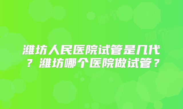 潍坊人民医院试管是几代？潍坊哪个医院做试管？