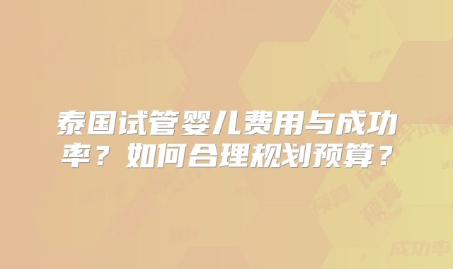 泰国试管婴儿费用与成功率?如何合理规划预算?