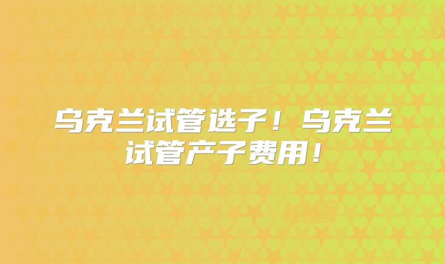 乌克兰试管选子！乌克兰试管产子费用！