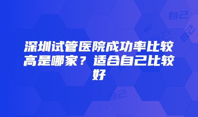 深圳试管医院成功率比较高是哪家？适合自己比较好