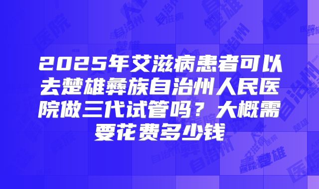 2025年艾滋病患者可以去楚雄彝族自治州人民医院做三代试管吗?大概需要花费多少钱