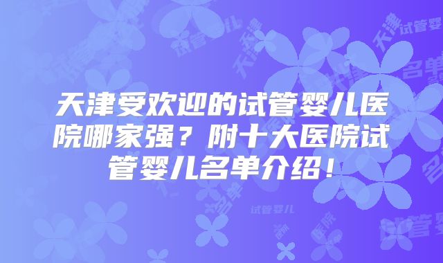天津受欢迎的试管婴儿医院哪家强?附十大医院试管婴儿名单介绍!
