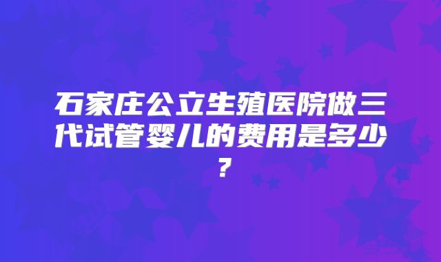 石家庄公立生殖医院做三代试管婴儿的费用是多少？