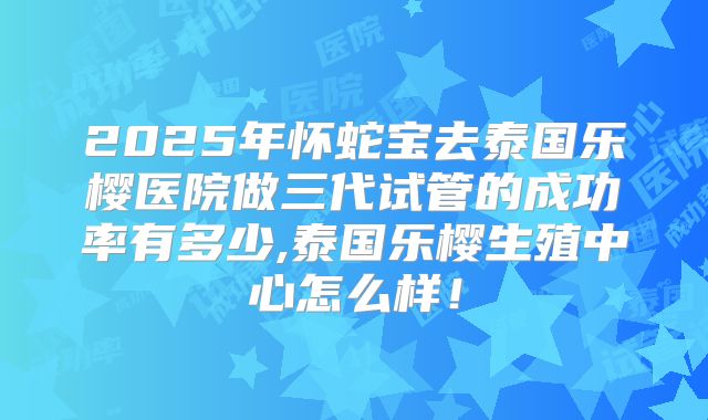 2025年怀蛇宝去泰国乐樱医院做三代试管的成功率有多少,泰国乐樱生殖中心怎么样！
