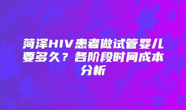 菏泽HIV患者做试管婴儿要多久？各阶段时间成本分析