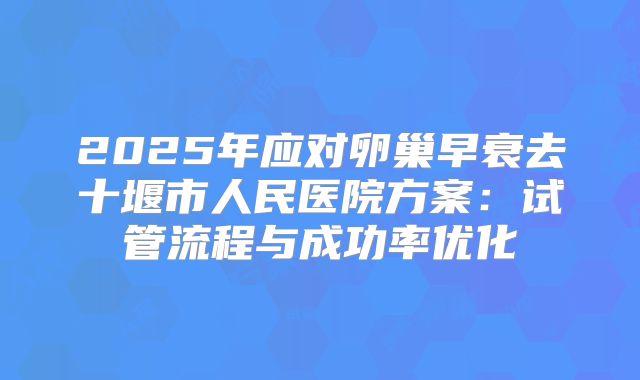 2025年应对卵巢早衰去十堰市人民医院方案：试管流程与成功率优化