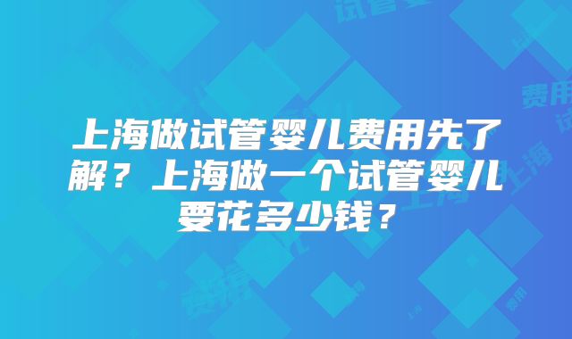 上海做试管婴儿费用先了解？上海做一个试管婴儿要花多少钱？