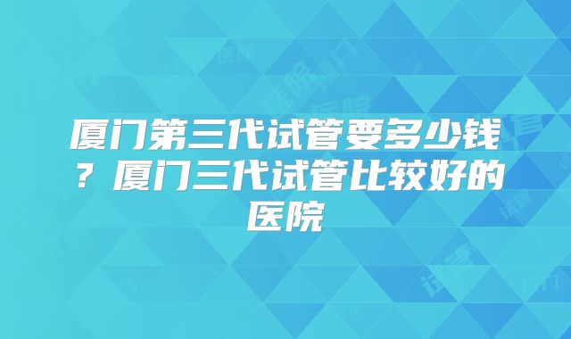 厦门第三代试管要多少钱?厦门三代试管比较好的医院