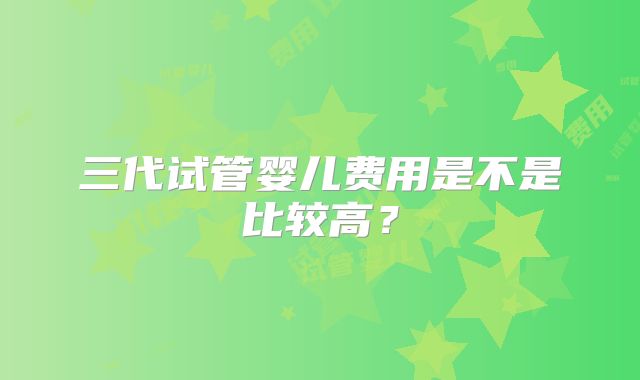 三代试管婴儿费用是不是比较高?