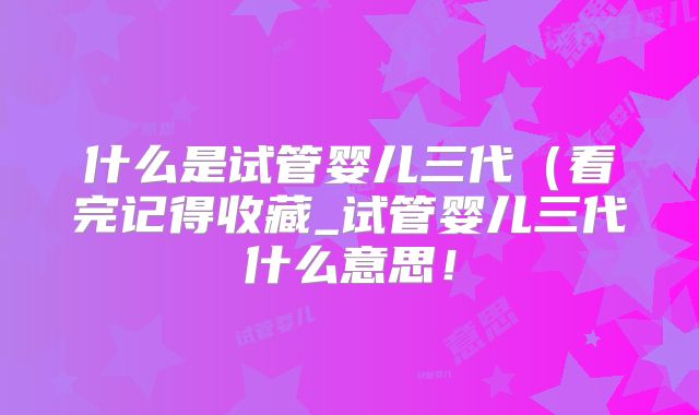 什么是试管婴儿三代（看完记得收藏_试管婴儿三代什么意思！