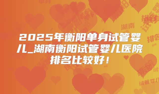 2025年衡阳单身试管婴儿_湖南衡阳试管婴儿医院排名比较好！