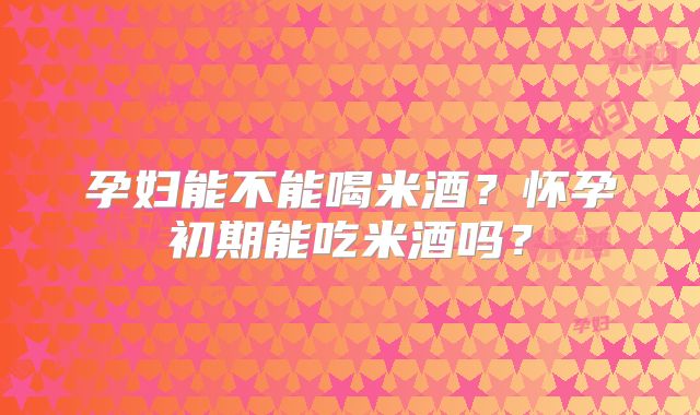 孕妇能不能喝米酒？怀孕初期能吃米酒吗？