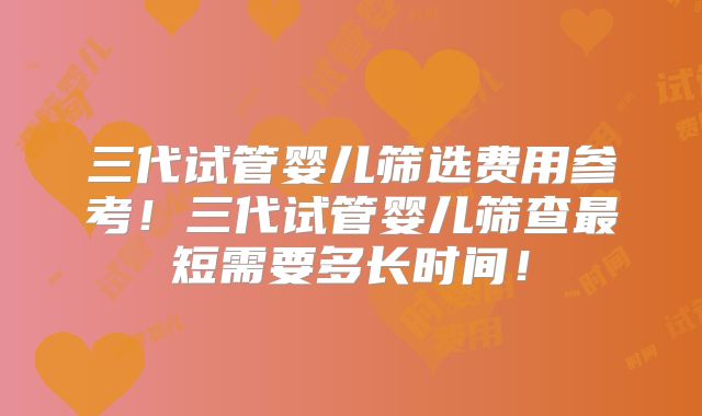 三代试管婴儿筛选费用参考！三代试管婴儿筛查最短需要多长时间！