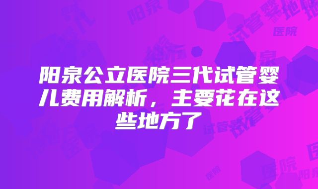 阳泉公立医院三代试管婴儿费用解析，主要花在这些地方了