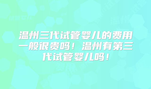 温州三代试管婴儿的费用一般很贵吗！温州有第三代试管婴儿吗！