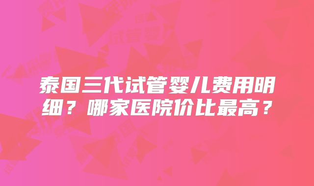 泰国三代试管婴儿费用明细？哪家医院价比最高？