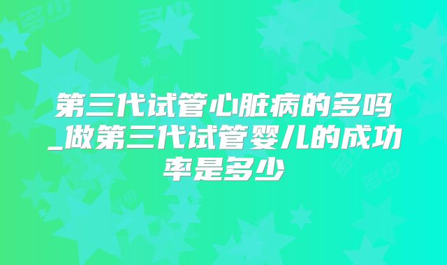 第三代试管心脏病的多吗_做第三代试管婴儿的成功率是多少