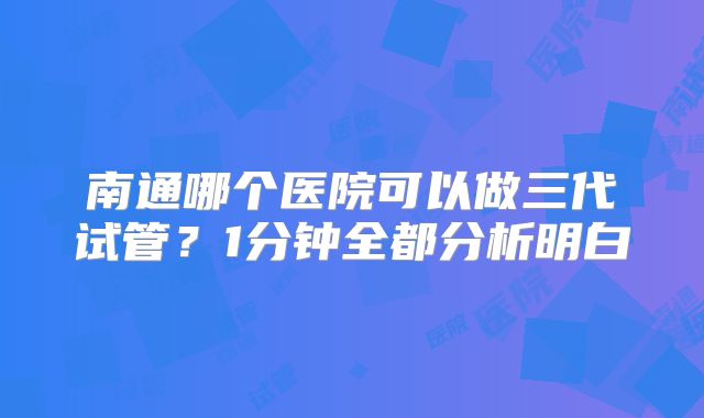 南通哪个医院可以做三代试管?1分钟全都分析明白