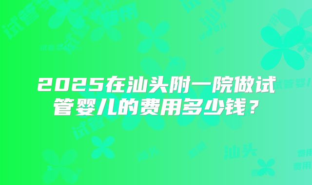 2025在汕头附一院做试管婴儿的费用多少钱?