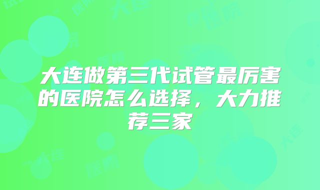 大连做第三代试管最厉害的医院怎么选择，大力推荐三家