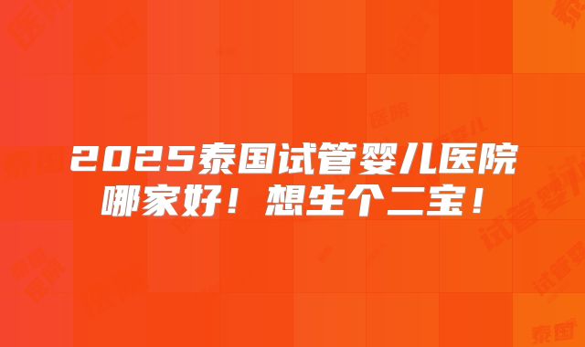 2025泰国试管婴儿医院哪家好！想生个二宝！