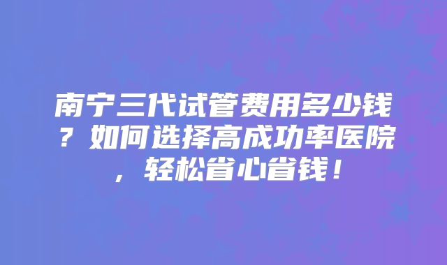南宁三代试管费用多少钱？如何选择高成功率医院，轻松省心省钱！