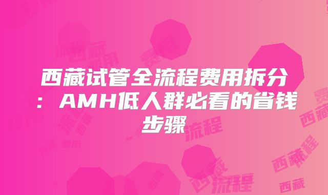 西藏试管全流程费用拆分：AMH低人群必看的省钱步骤