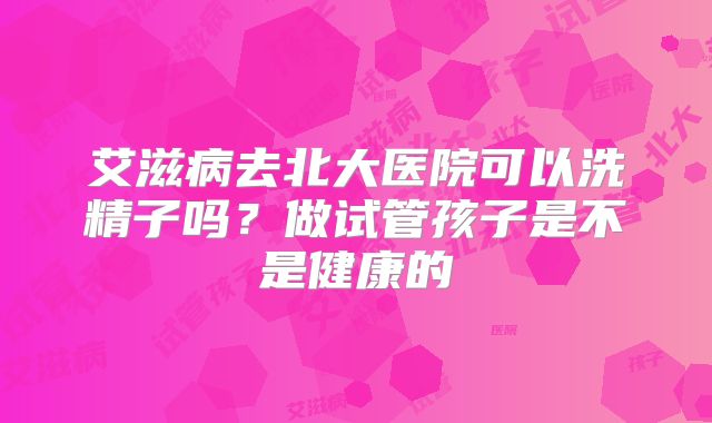 艾滋病去北大医院可以洗精子吗？做试管孩子是不是健康的
