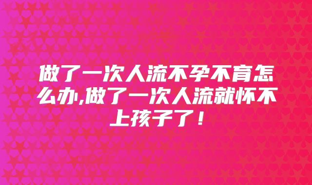 做了一次人流不孕不育怎么办,做了一次人流就怀不上孩子了!