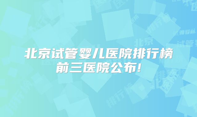 北京试管婴儿医院排行榜前三医院公布!
