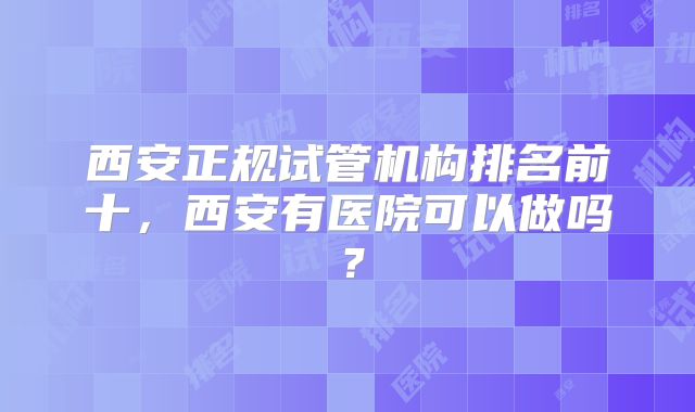 西安正规试管机构排名前十,西安有医院可以做吗?
