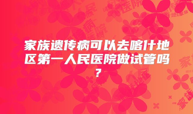 家族遗传病可以去喀什地区第一人民医院做试管吗?
