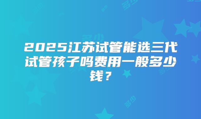 2025江苏试管能选三代试管孩子吗费用一般多少钱?