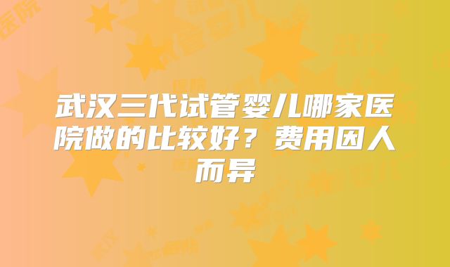 武汉三代试管婴儿哪家医院做的比较好?费用因人而异