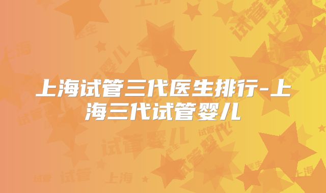 上海试管三代医生排行-上海三代试管婴儿