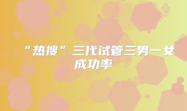 “热搜”三代试管三男一女成功率