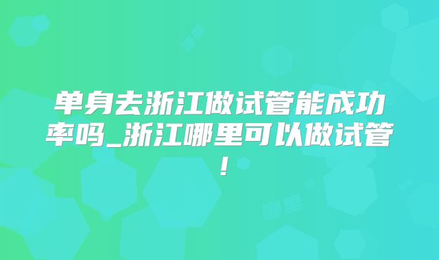 单身去浙江做试管能成功率吗_浙江哪里可以做试管！
