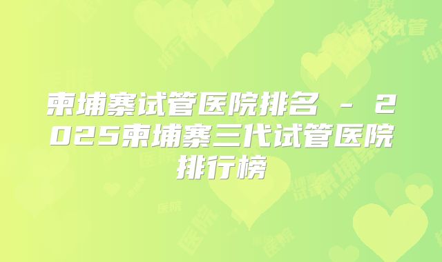 柬埔寨试管医院排名 - 2025柬埔寨三代试管医院排行榜