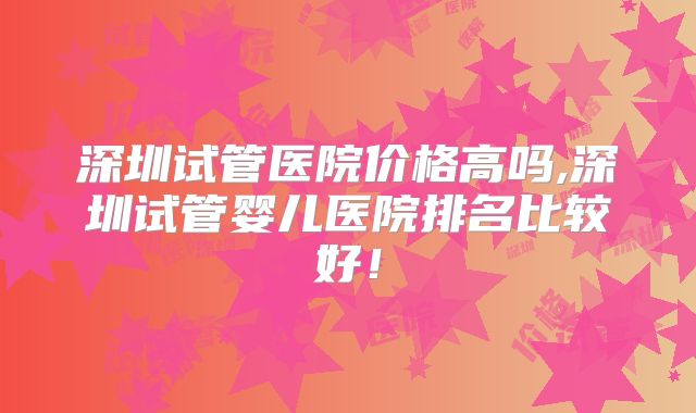 深圳试管医院价格高吗,深圳试管婴儿医院排名比较好！
