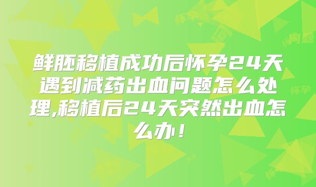 鲜胚移植成功后怀孕24天遇到减药出血问题怎么处理,移植后24天突然出血怎么办!