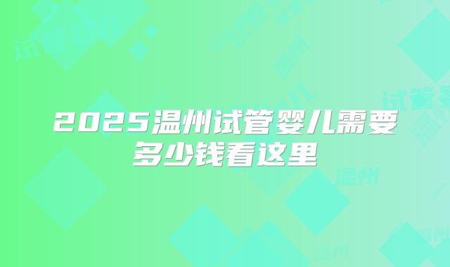 2025温州试管婴儿需要多少钱看这里