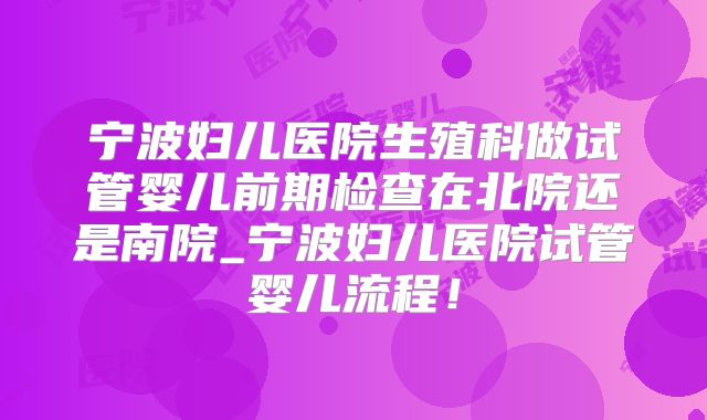 宁波妇儿医院生殖科做试管婴儿前期检查在北院还是南院_宁波妇儿医院试管婴儿流程！