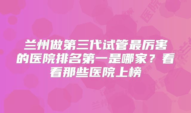 兰州做第三代试管最厉害的医院排名第一是哪家？看看那些医院上榜