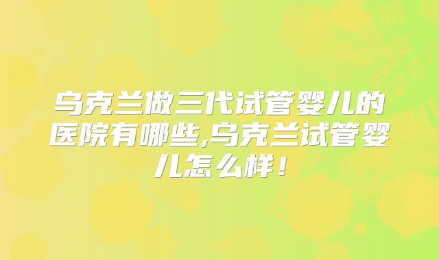 乌克兰做三代试管婴儿的医院有哪些,乌克兰试管婴儿怎么样!